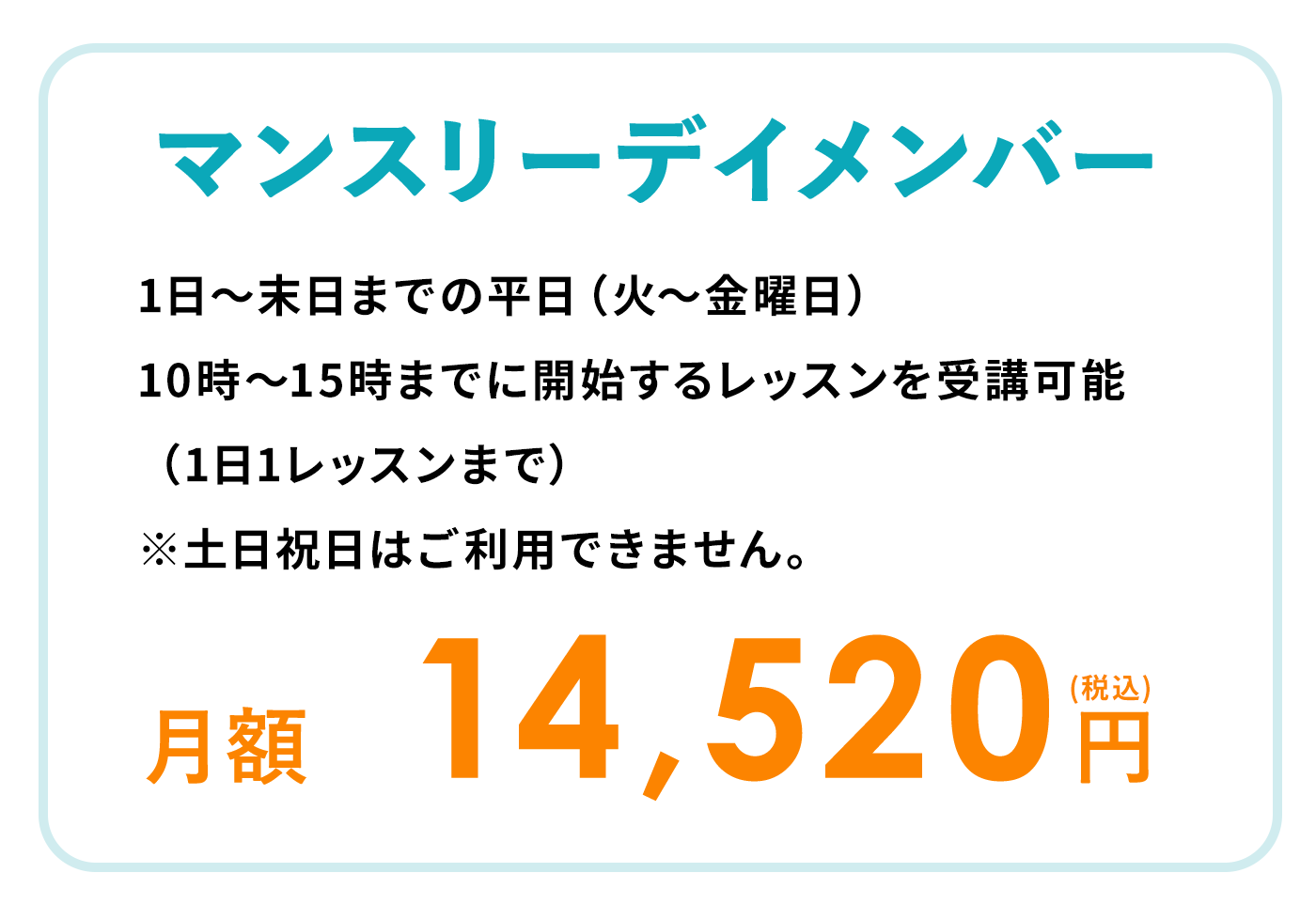 マンスリーデイメンバー 1日〜末日までの平日（火〜金曜日）
10時～15時までに開始するレッスンを受講可能（1日1レッスンまで）※土日祝日はご利用できません。月額14,520円（税込）